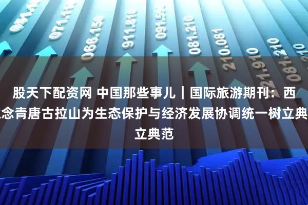 股天下配资网 中国那些事儿｜国际旅游期刊：西藏念青唐古拉山为生态保护与经济发展协调统一树立典范