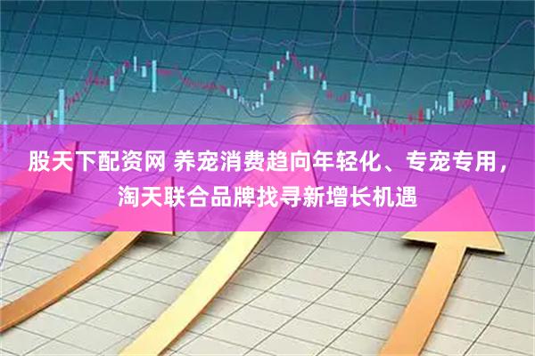 股天下配资网 养宠消费趋向年轻化、专宠专用，淘天联合品牌找寻新增长机遇