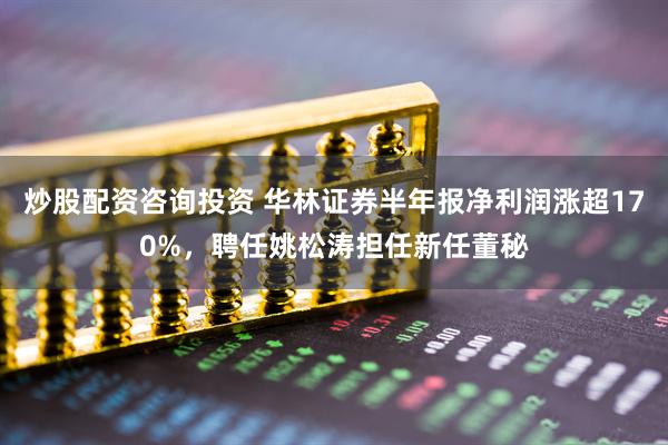 炒股配资咨询投资 华林证券半年报净利润涨超170%，聘任姚松涛担任新任董秘