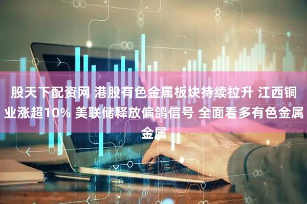 股天下配资网 港股有色金属板块持续拉升 江西铜业涨超10% 美联储释放偏鸽信号 全面看多有色金属