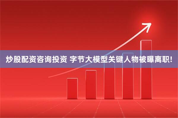 炒股配资咨询投资 字节大模型关键人物被曝离职!