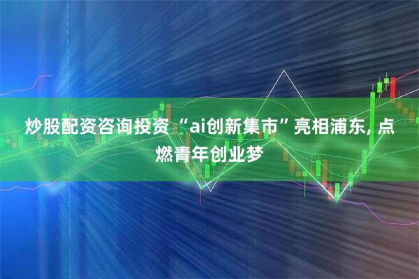 炒股配资咨询投资 “ai创新集市”亮相浦东, 点燃青年创业梦