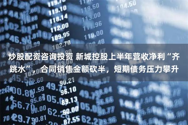 炒股配资咨询投资 新城控股上半年营收净利“齐跳水”，合同销售金额砍半，短期债务压力攀升