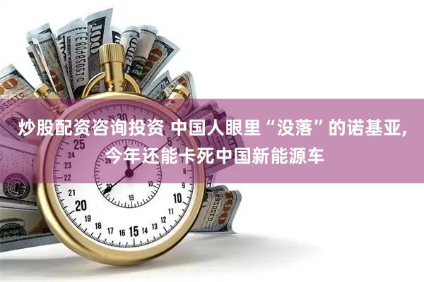 炒股配资咨询投资 中国人眼里“没落”的诺基亚, 今年还能卡死中国新能源车