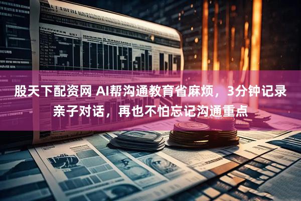 股天下配资网 AI帮沟通教育省麻烦，3分钟记录亲子对话，再也不怕忘记沟通重点