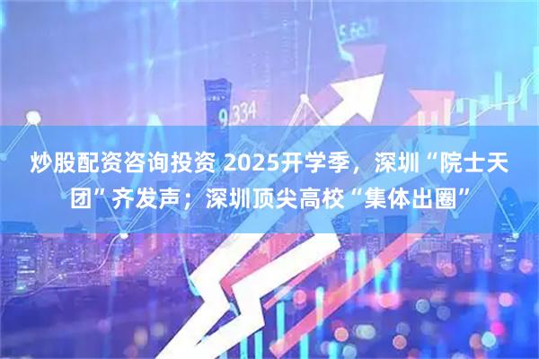 炒股配资咨询投资 2025开学季，深圳“院士天团”齐发声；深圳顶尖高校“集体出圈”