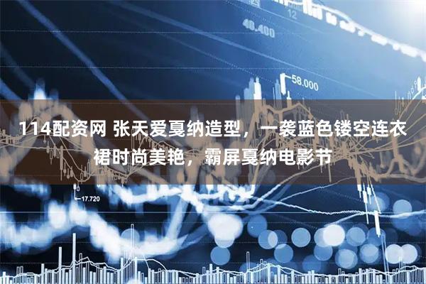 114配资网 张天爱戛纳造型，一袭蓝色镂空连衣裙时尚美艳，霸屏戛纳电影节
