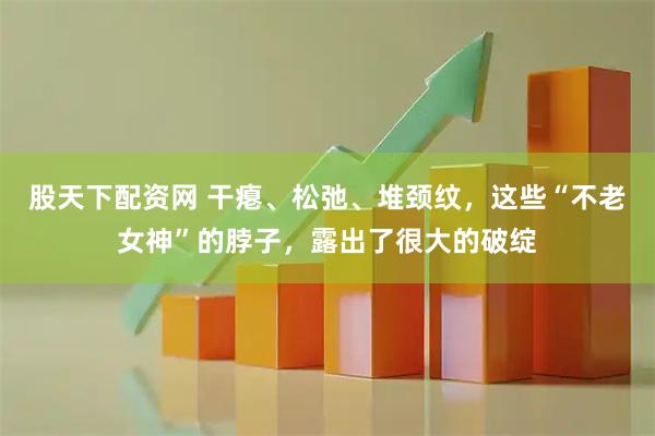股天下配资网 干瘪、松弛、堆颈纹，这些“不老女神”的脖子，露出了很大的破绽