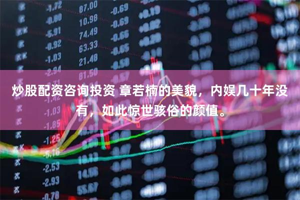 炒股配资咨询投资 章若楠的美貌，内娱几十年没有，如此惊世骇俗的颜值。