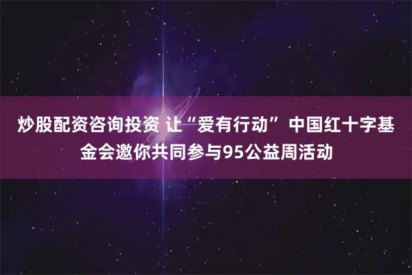 炒股配资咨询投资 让“爱有行动” 中国红十字基金会邀你共同参与95公益周活动