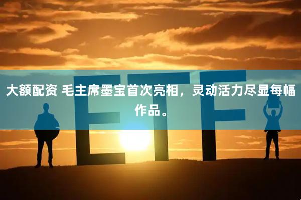 大额配资 毛主席墨宝首次亮相，灵动活力尽显每幅作品。