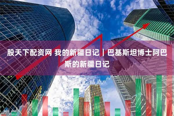 股天下配资网 我的新疆日记｜巴基斯坦博士阿巴斯的新疆日记