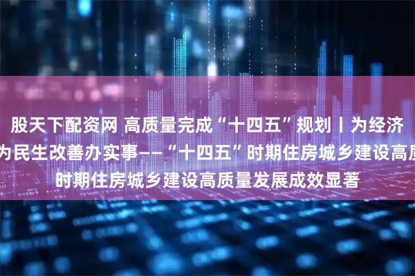 股天下配资网 高质量完成“十四五”规划丨为经济社会发展作贡献 为民生改善办实事——“十四五”时期住房城乡建设高质量发展成效显著