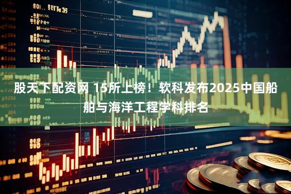 股天下配资网 15所上榜！软科发布2025中国船舶与海洋工程学科排名