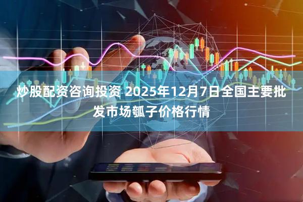 炒股配资咨询投资 2025年12月7日全国主要批发市场瓠子价格行情