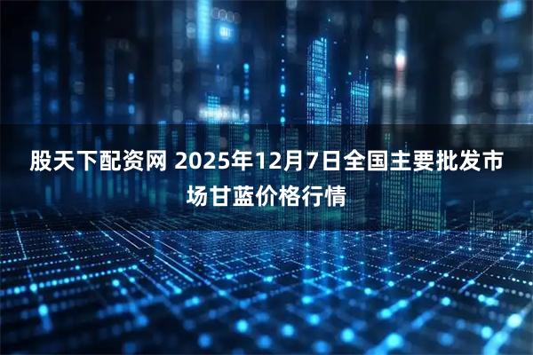 股天下配资网 2025年12月7日全国主要批发市场甘蓝价格行情