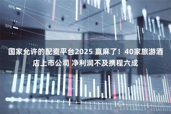 国家允许的配资平台2025 赢麻了！40家旅游酒店上市公司 净利润不及携程六成