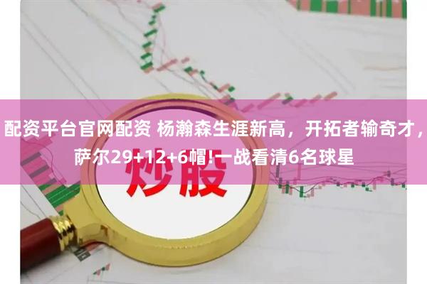 配资平台官网配资 杨瀚森生涯新高，开拓者输奇才，萨尔29+12+6帽!一战看清6名球星