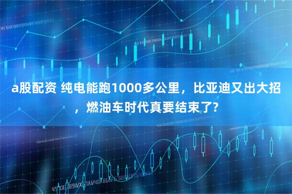 a股配资 纯电能跑1000多公里，比亚迪又出大招，燃油车时代真要结束了?