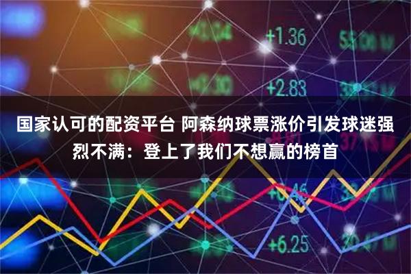 国家认可的配资平台 阿森纳球票涨价引发球迷强烈不满：登上了我们不想赢的榜首