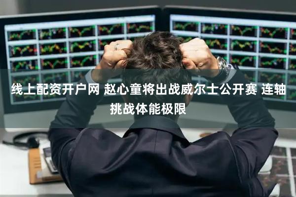 线上配资开户网 赵心童将出战威尔士公开赛 连轴挑战体能极限