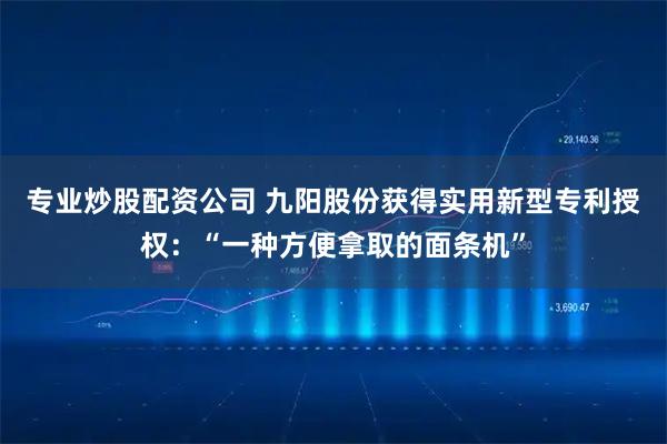 专业炒股配资公司 九阳股份获得实用新型专利授权:“一种方便拿取的面条机”