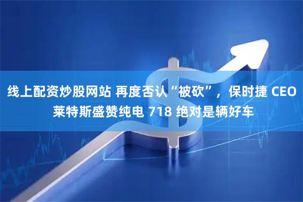 线上配资炒股网站 再度否认“被砍”，保时捷 CEO 莱特斯盛赞纯电 718 绝对是辆好车