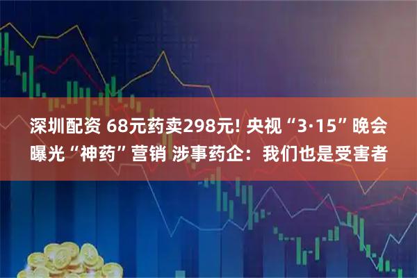 深圳配资 68元药卖298元! 央视“3·15”晚会曝光“神药”营销 涉事药企：我们也是受害者