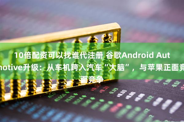 10倍配资可以找谁代注册 谷歌Android Automotive升级:从车机跨入汽车“大脑”,与苹果正面竞争