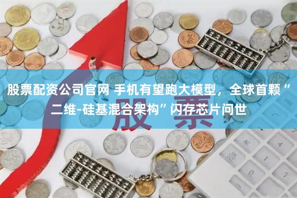 股票配资公司官网 手机有望跑大模型,全球首颗“二维-硅基混合架构”闪存芯片问世