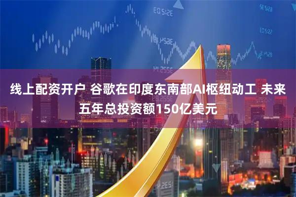 线上配资开户 谷歌在印度东南部AI枢纽动工 未来五年总投资额150亿美元