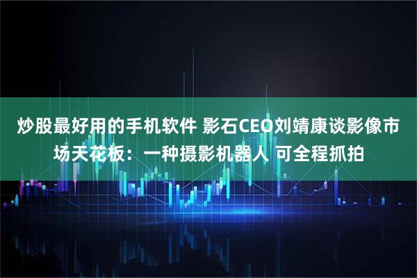 炒股最好用的手机软件 影石CEO刘靖康谈影像市场天花板：一种摄影机器人 可全程抓拍
