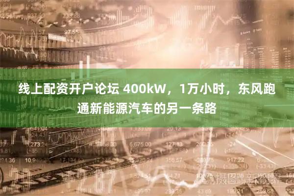 线上配资开户论坛 400kW，1万小时，东风跑通新能源汽车的另一条路