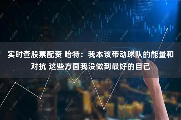 实时查股票配资 哈特：我本该带动球队的能量和对抗 这些方面我没做到最好的自己
