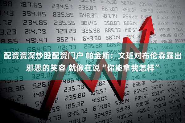 配资资深炒股配资门户 帕金斯：文班对布伦森露出邪恶的笑容 就像在说“你能拿我怎样”