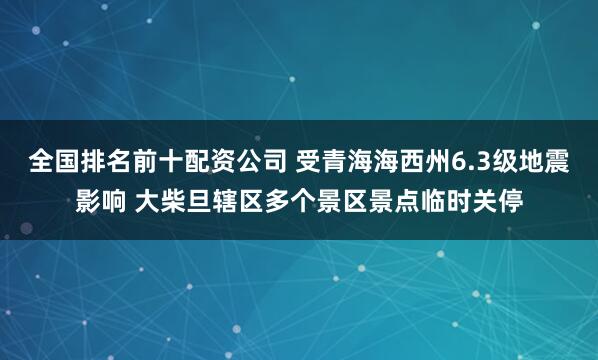 全国排名前十配资公司 受青海海西州6.3级地震影响 大柴旦辖区多个景区景点临时关停