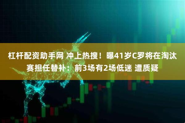 杠杆配资助手网 冲上热搜!曝41岁C罗将在淘汰赛担任替补:前3场有2场低迷 遭质疑