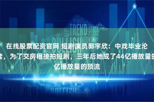 在线股票配资官网 短剧演员郭宇欣：中戏毕业沦为龙套，为了交房租接拍短剧，三年后她成了44亿播放量的顶流