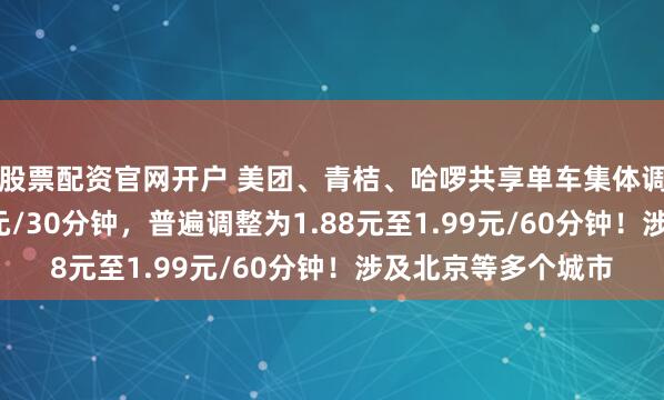 股票配资官网开户 美团、青桔、哈啰共享单车集体调价：起步价从1.5元/30分钟，普遍调整为1.88元至1.99元/60分钟！涉及北京等多个城市